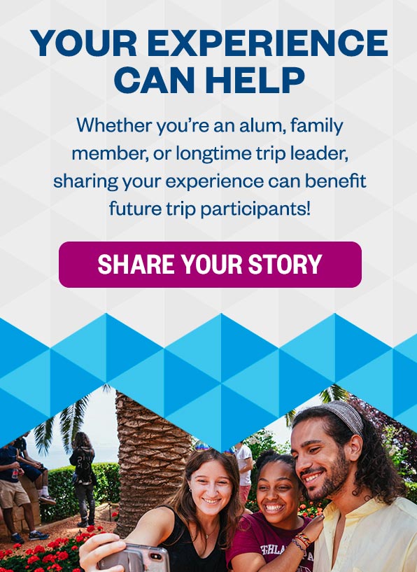 Your Experience Can Help: Whether you’re an alum, family member, or longtime trip leader, sharing your experience can benefit future trip participants! Share Your Story >